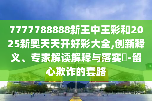 7777788888新王中王彩和2025新奧天天開好彩大全,創新釋義、專家解讀解釋與落實?-留心欺詐的套路